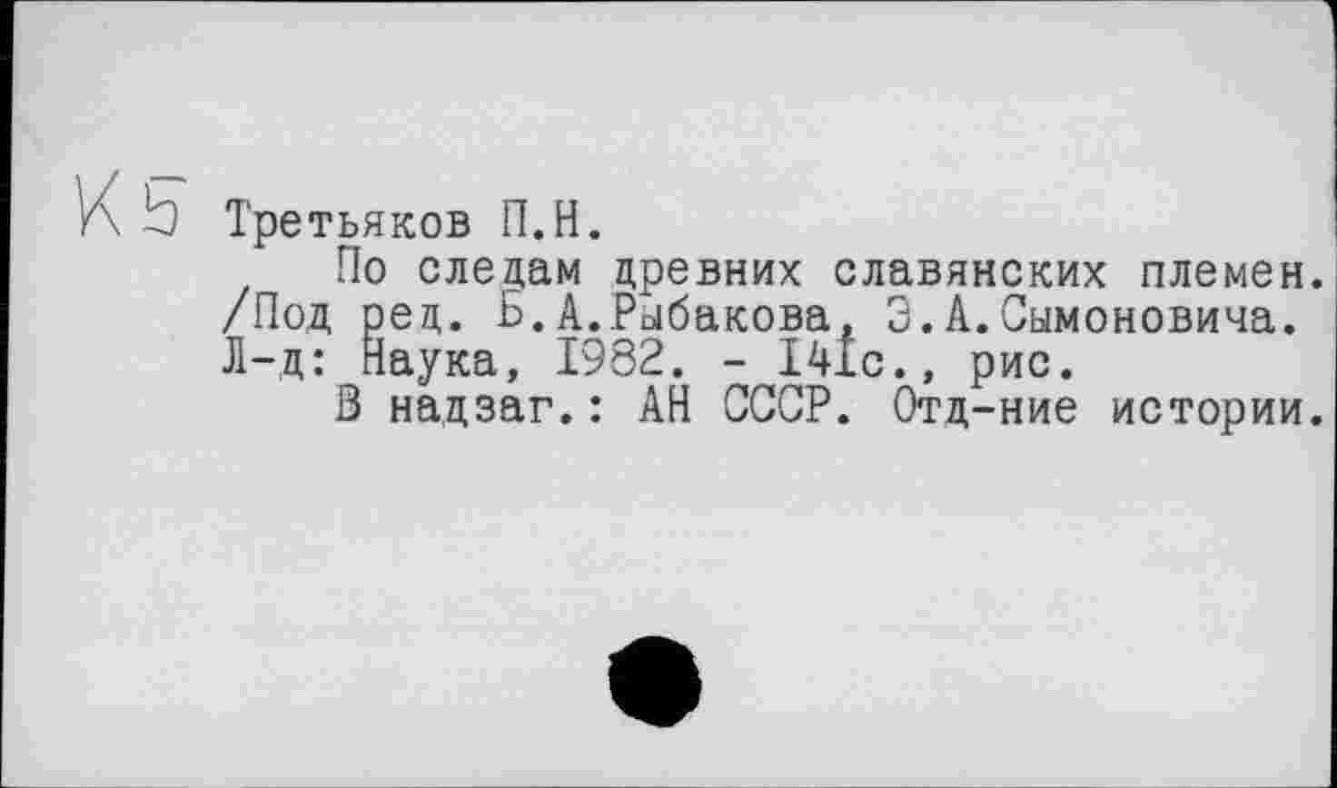 ﻿K b
Третьяков П.Н.
По следам древних славянских племен. /Под ред. Б.А.Рыбакова, 3.А.Симоновича. Л-д: Наука, 1982. - 141с., рис.
В надзаг.: АН СССР. Отд-ние истории.